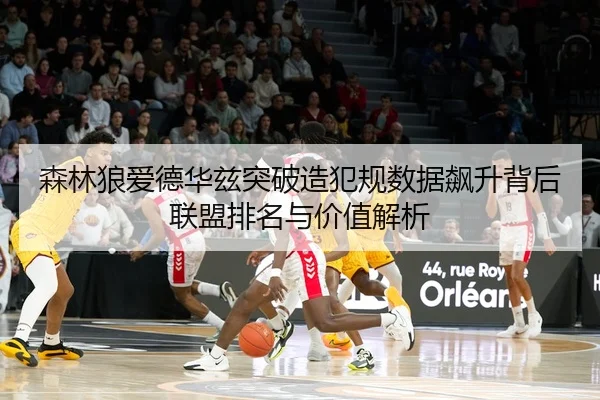 森林狼爱德华兹突破造犯规数据飙升背后联盟排名与价值解析