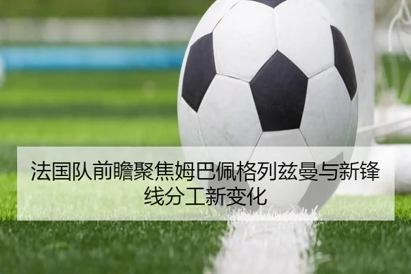 法国队前瞻聚焦姆巴佩格列兹曼与新锋线分工新变化