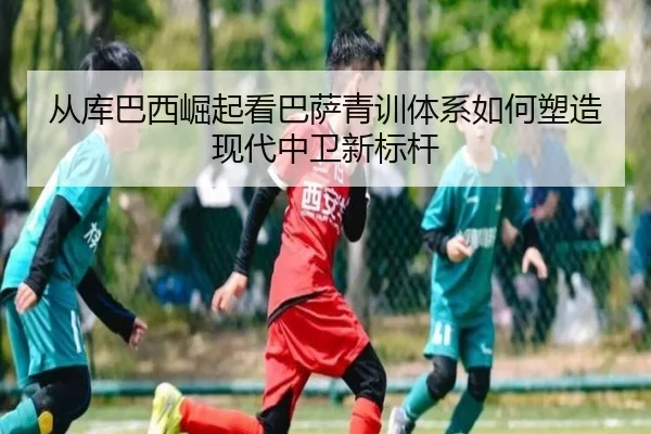 从库巴西崛起看巴萨青训体系如何塑造现代中卫新标杆