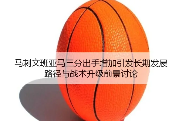 马刺文班亚马三分出手增加引发长期发展路径与战术升级前景讨论