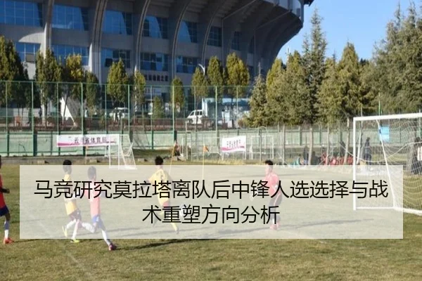 马竞研究莫拉塔离队后中锋人选选择与战术重塑方向分析