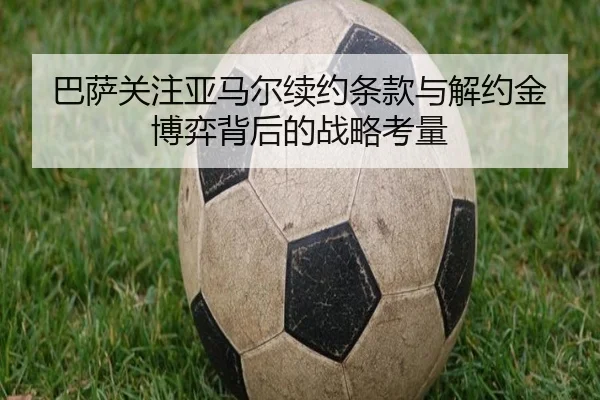巴萨关注亚马尔续约条款与解约金博弈背后的战略考量